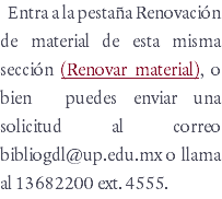 Entra a la pestaña Renovación de material de esta misma sección (Renovar material), o bien puedes enviar una solicitud al correo bibliogdl@up.edu.mx o llama al 13682200 ext. 4555. 