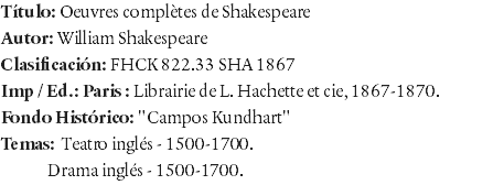 Título: Oeuvres complètes de Shakespeare Autor: William Shakespeare Clasificación: FHCK 822.33 SHA 1867 Imp / Ed.: Paris : Librairie de L. Hachette et cie, 1867-1870. Fondo Histórico: "Campos Kundhart" Temas: Teatro inglés - 1500-1700. Drama inglés - 1500-1700. 